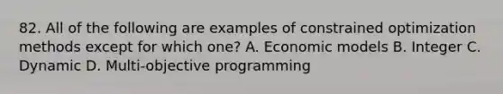 82. All of the following are examples of constrained optimization methods except for which one? A. Economic models B. Integer C. Dynamic D. Multi-objective programming