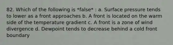 82. Which of the following is *false* : a. Surface pressure tends to lower as a front approaches b. A front is located on the warm side of the temperature gradient c. A front is a zone of wind divergence d. Dewpoint tends to decrease behind a cold front boundary