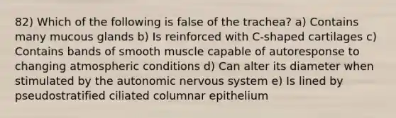 82) Which of the following is false of the trachea? a) Contains many mucous glands b) Is reinforced with C-shaped cartilages c) Contains bands of smooth muscle capable of autoresponse to changing atmospheric conditions d) Can alter its diameter when stimulated by the autonomic nervous system e) Is lined by pseudostratified ciliated columnar epithelium