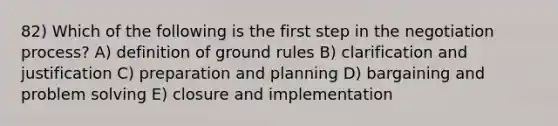 82) Which of the following is the first step in the negotiation process? A) definition of ground rules B) clarification and justification C) preparation and planning D) bargaining and problem solving E) closure and implementation