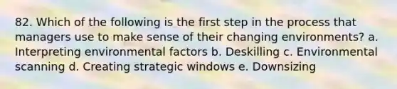 82. Which of the following is the first step in the process that managers use to make sense of their changing environments? a. Interpreting environmental factors b. Deskilling c. Environmental scanning d. Creating strategic windows e. Downsizing