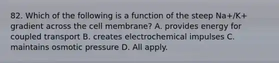 82. Which of the following is a function of the steep Na+/K+ gradient across the cell membrane? A. provides energy for coupled transport B. creates electrochemical impulses C. maintains osmotic pressure D. All apply.