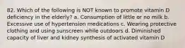 82. Which of the following is NOT known to promote vitamin D deficiency in the elderly? a. Consumption of little or no milk b. Excessive use of hypertension medications c. Wearing protective clothing and using sunscreen while outdoors d. Diminished capacity of liver and kidney synthesis of activated vitamin D