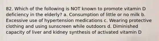 82. Which of the following is NOT known to promote vitamin D deficiency in the elderly? a. Consumption of little or no milk b. Excessive use of hypertension medications c. Wearing protective clothing and using sunscreen while outdoors d. Diminished capacity of liver and kidney synthesis of activated vitamin D