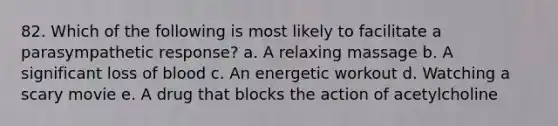 82. Which of the following is most likely to facilitate a parasympathetic response? a. A relaxing massage b. A significant loss of blood c. An energetic workout d. Watching a scary movie e. A drug that blocks the action of acetylcholine