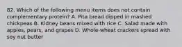 82. Which of the following menu items does not contain complementary protein? A. Pita bread dipped in mashed chickpeas B. Kidney beans mixed with rice C. Salad made with apples, pears, and grapes D. Whole-wheat crackers spread with soy nut butter