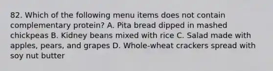 82. Which of the following menu items does not contain complementary protein? A. Pita bread dipped in mashed chickpeas B. Kidney beans mixed with rice C. Salad made with apples, pears, and grapes D. Whole-wheat crackers spread with soy nut butter