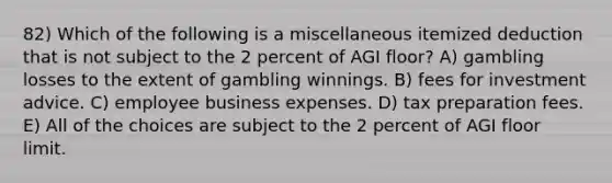 82) Which of the following is a miscellaneous itemized deduction that is not subject to the 2 percent of AGI floor? A) gambling losses to the extent of gambling winnings. B) fees for investment advice. C) employee business expenses. D) tax preparation fees. E) All of the choices are subject to the 2 percent of AGI floor limit.