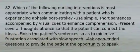 82. Which of the following nursing interventions is most appropriate when communicating with a patient who is experiencing aphasia post-stroke? -Use simple, short sentences accompanied by visual cues to enhance comprehension. -Present several thoughts at once so that the patient can connect the ideas. -Finish the patient's sentences so as to minimize frustration associated with slow speech. -Ask open-ended questions to provide the patient the opportunity to speak