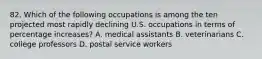 82. Which of the following occupations is among the ten projected most rapidly declining U.S. occupations in terms of percentage increases? A. medical assistants B. veterinarians C. college professors D. postal service workers