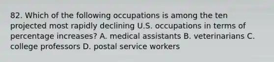 82. Which of the following occupations is among the ten projected most rapidly declining U.S. occupations in terms of percentage increases? A. medical assistants B. veterinarians C. college professors D. postal service workers