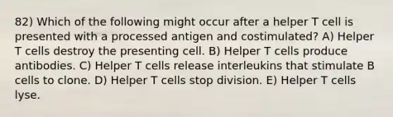 82) Which of the following might occur after a helper T cell is presented with a processed antigen and costimulated? A) Helper T cells destroy the presenting cell. B) Helper T cells produce antibodies. C) Helper T cells release interleukins that stimulate B cells to clone. D) Helper T cells stop division. E) Helper T cells lyse.