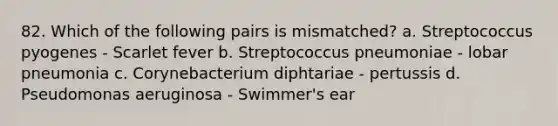 82. Which of the following pairs is mismatched? a. Streptococcus pyogenes - Scarlet fever b. Streptococcus pneumoniae - lobar pneumonia c. Corynebacterium diphtariae - pertussis d. Pseudomonas aeruginosa - Swimmer's ear