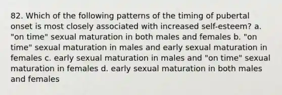 82. Which of the following patterns of the timing of pubertal onset is most closely associated with increased self-esteem? a. "on time" sexual maturation in both males and females b. "on time" sexual maturation in males and early sexual maturation in females c. early sexual maturation in males and "on time" sexual maturation in females d. early sexual maturation in both males and females