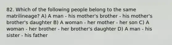 82. Which of the following people belong to the same matrilineage? A) A man - his mother's brother - his mother's brother's daughter B) A woman - her mother - her son C) A woman - her brother - her brother's daughter D) A man - his sister - his father