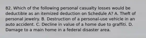 82. Which of the following personal casualty losses would be deductible as an itemized deduction on Schedule A? A. Theft of personal jewelry. B. Destruction of a personal-use vehicle in an auto accident. C. Decline in value of a home due to graffiti. D. Damage to a main home in a federal disaster area.