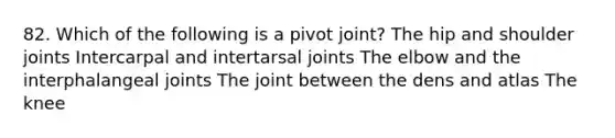 82. Which of the following is a pivot joint? The hip and shoulder joints Intercarpal and intertarsal joints The elbow and the interphalangeal joints The joint between the dens and atlas The knee