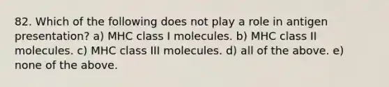 82. Which of the following does not play a role in antigen presentation? a) MHC class I molecules. b) MHC class II molecules. c) MHC class III molecules. d) all of the above. e) none of the above.