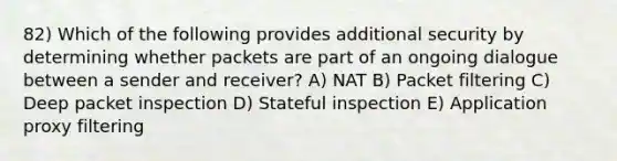 82) Which of the following provides additional security by determining whether packets are part of an ongoing dialogue between a sender and receiver? A) NAT B) Packet filtering C) Deep packet inspection D) Stateful inspection E) Application proxy filtering