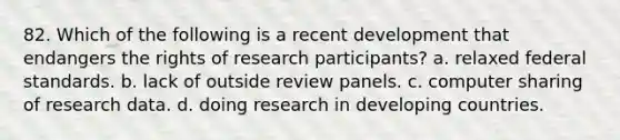 82. Which of the following is a recent development that endangers the rights of research participants? a. relaxed federal standards. b. lack of outside review panels. c. computer sharing of research data. d. doing research in developing countries.