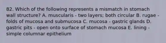 82. Which of the following represents a mismatch in stomach wall structure? A. muscularis - two layers; both circular B. rugae - folds of mucosa and submucosa C. mucosa - gastric glands D. gastric pits - open onto surface of stomach mucosa E. lining - simple columnar epithelium