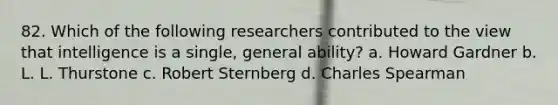 82. Which of the following researchers contributed to the view that intelligence is a single, general ability? a. Howard Gardner b. L. L. Thurstone c. Robert Sternberg d. Charles Spearman