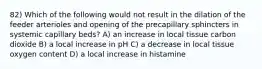 82) Which of the following would not result in the dilation of the feeder arterioles and opening of the precapillary sphincters in systemic capillary beds? A) an increase in local tissue carbon dioxide B) a local increase in pH C) a decrease in local tissue oxygen content D) a local increase in histamine