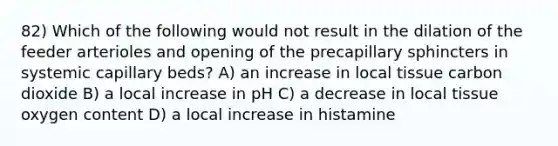 82) Which of the following would not result in the dilation of the feeder arterioles and opening of the precapillary sphincters in systemic capillary beds? A) an increase in local tissue carbon dioxide B) a local increase in pH C) a decrease in local tissue oxygen content D) a local increase in histamine