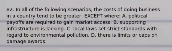 82. In all of the following scenarios, the costs of doing business in a country tend to be greater, EXCEPT where: A. political payoffs are required to gain market access. B. supporting infrastructure is lacking. C. local laws set strict standards with regard to environmental pollution. D. there is limits or caps on damage awards.