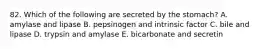 82. Which of the following are secreted by the stomach? A. amylase and lipase B. pepsinogen and intrinsic factor C. bile and lipase D. trypsin and amylase E. bicarbonate and secretin