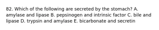 82. Which of the following are secreted by <a href='https://www.questionai.com/knowledge/kLccSGjkt8-the-stomach' class='anchor-knowledge'>the stomach</a>? A. amylase and lipase B. pepsinogen and intrinsic factor C. bile and lipase D. trypsin and amylase E. bicarbonate and secretin