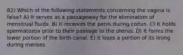 82) Which of the following statements concerning the vagina is false? A) It serves as a passageway for the elimination of menstrual fluids. B) It receives the penis during coitus. C) It holds spermatozoa prior to their passage to the uterus. D) It forms the lower portion of the birth canal. E) It loses a portion of its lining during menses.