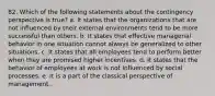 82. Which of the following statements about the contingency perspective is true? a. It states that the organizations that are not influenced by their external environments tend to be more successful than others. b. It states that effective managerial behavior in one situation cannot always be generalized to other situations. c. It states that all employees tend to perform better when they are promised higher incentives. d. It states that the behavior of employees at work is not influenced by social processes. e. It is a part of the classical perspective of management.