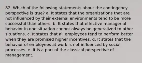 82. Which of the following statements about the contingency perspective is true? a. It states that the organizations that are not influenced by their external environments tend to be more successful than others. b. It states that effective managerial behavior in one situation cannot always be generalized to other situations. c. It states that all employees tend to perform better when they are promised higher incentives. d. It states that the behavior of employees at work is not influenced by social processes. e. It is a part of the classical perspective of management.