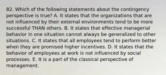 82. Which of the following statements about the contingency perspective is true? A. It states that the organizations that are not influenced by their external environments tend to be more successful THAN others. B. It states that effective managerial behavior in one situation cannot always be generalized to other situations. C. It states that all employees tend to perform better when they are promised higher incentives. D. It states that the behavior of employees at work is not influenced by social processes. E. It is a part of the classical perspective of management.