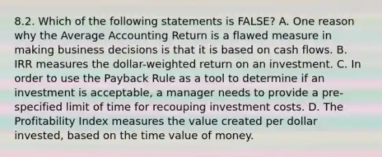 8.2. Which of the following statements is FALSE? A. One reason why the Average Accounting Return is a flawed measure in making business decisions is that it is based on cash flows. B. IRR measures the dollar-weighted return on an investment. C. In order to use the Payback Rule as a tool to determine if an investment is acceptable, a manager needs to provide a pre-specified limit of time for recouping investment costs. D. The Profitability Index measures the value created per dollar invested, based on the time value of money.