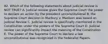 82. Which of the following statements about judicial review is NOT TRUE? A. Judicial review gives the Supreme Court the power to declare an action by the president unconstitutional B. the Supreme Court decision in Marbury v. Madison was based on judicial Review C. Judicial review is specifically mentioned in the Constitution under the powers of the Supreme Court D. Judicial review can significantly impact the meaning of the Constitution E. The power of the Supreme Court to declare a law unconstitutional was recognized in the Federalist Papers.