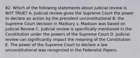 82. Which of the following statements about judicial review is NOT TRUE? A. Judicial review gives the Supreme Court the power to declare an action by the president unconstitutional B. the Supreme Court decision in Marbury v. Madison was based on judicial Review C. Judicial review is specifically mentioned in the Constitution under the powers of the Supreme Court D. Judicial review can significantly impact the meaning of the Constitution E. The power of the Supreme Court to declare a law unconstitutional was recognized in the Federalist Papers.