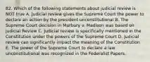 82. Which of the following statements about judicial review is NOT true A. Judicial review gives the Supreme Court the power to declare an action by the president unconstitutional B. The Supreme Court decision in Marbury v. Madison was based on judicial Review C. Judicial review is specifically mentioned in the Constitution under the powers of the Supreme Court D. Judicial review can significantly impact the meaning of the Constitution E. The power of the Supreme Court to declare a law unconstitutional was recognized in the Federalist Papers.