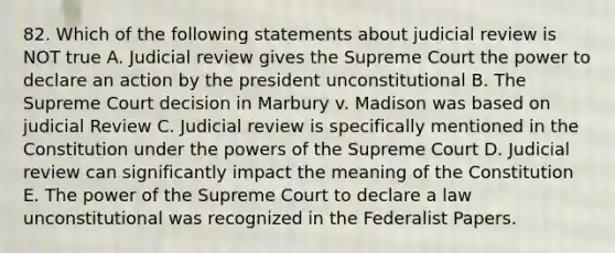 82. Which of the following statements about judicial review is NOT true A. Judicial review gives the Supreme Court the power to declare an action by the president unconstitutional B. The Supreme Court decision in Marbury v. Madison was based on judicial Review C. Judicial review is specifically mentioned in the Constitution under the powers of the Supreme Court D. Judicial review can significantly impact the meaning of the Constitution E. The power of the Supreme Court to declare a law unconstitutional was recognized in the Federalist Papers.