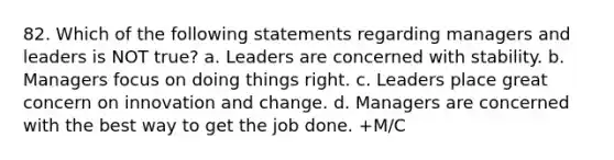 82. Which of the following statements regarding managers and leaders is NOT true? a. Leaders are concerned with stability. b. Managers focus on doing things right. c. Leaders place great concern on innovation and change. d. Managers are concerned with the best way to get the job done. +M/C