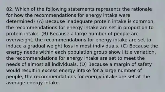 82. Which of the following statements represents the rationale for how the recommendations for energy intake were determined? (A) Because inadequate protein intake is common, the recommendations for energy intake are set in proportion to protein intake. (B) Because a large number of people are overweight, the recommendations for energy intake are set to induce a gradual weight loss in most individuals. (C) Because the energy needs within each population group show little variation, the recommendations for energy intake are set to meet the needs of almost all individuals. (D) Because a margin of safety would result in excess energy intake for a large number of people, the recommendations for energy intake are set at the average energy intake.