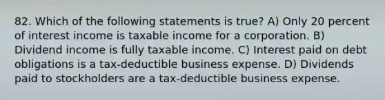 82. Which of the following statements is true? A) Only 20 percent of interest income is taxable income for a corporation. B) Dividend income is fully taxable income. C) Interest paid on debt obligations is a tax-deductible business expense. D) Dividends paid to stockholders are a tax-deductible business expense.