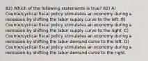 82) Which of the following statements is true? 82) A) Countercyclical fiscal policy stimulates an economy during a recession by shifting the labor supply curve to the left. B) Countercyclical fiscal policy stimulates an economy during a recession by shifting the labor supply curve to the right. C) Countercyclical fiscal policy stimulates an economy during a recession by shifting the labor demand curve to the left. D) Countercyclical fiscal policy stimulates an economy during a recession by shifting the labor demand curve to the right.