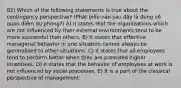 82) Which of the following statements is true about the contingency perspective? (Phát biểu nào sau đây là đúng về quan điểm dự phòng?) A) It states that the organizations which are not influenced by their external environments tend to be more successful than others. B) It states that effective managerial behavior in one situation cannot always be generalized to other situations. C) It states that all employees tend to perform better when they are promised higher incentives. D) It states that the behavior of employees at work is not influenced by social processes. E) It is a part of the classical perspective of management.