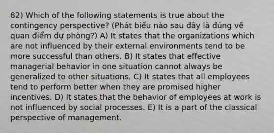 82) Which of the following statements is true about the contingency perspective? (Phát biểu nào sau đây là đúng về quan điểm dự phòng?) A) It states that the organizations which are not influenced by their external environments tend to be more successful than others. B) It states that effective managerial behavior in one situation cannot always be generalized to other situations. C) It states that all employees tend to perform better when they are promised higher incentives. D) It states that the behavior of employees at work is not influenced by social processes. E) It is a part of the classical perspective of management.