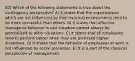 82) Which of the following statements is true about the contingency perspective? A) It states that the organizations which are not influenced by their external environments tend to be more successful than others. B) It states that effective managerial behavior in one situation cannot always be generalized to other situations. C) It states that all employees tend to perform better when they are promised higher incentives. D) It states that the behavior of employees at work is not influenced by social processes. E) It is a part of the classical perspective of management.