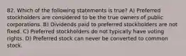 82. Which of the following statements is true? A) Preferred stockholders are considered to be the true owners of public corporations. B) Dividends paid to preferred stockholders are not fixed. C) Preferred stockholders do not typically have voting rights. D) Preferred stock can never be converted to common stock.