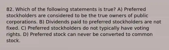 82. Which of the following statements is true? A) Preferred stockholders are considered to be the true owners of public corporations. B) Dividends paid to preferred stockholders are not fixed. C) Preferred stockholders do not typically have voting rights. D) Preferred stock can never be converted to common stock.