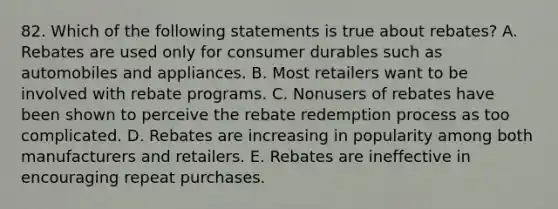 82. Which of the following statements is true about rebates? A. Rebates are used only for consumer durables such as automobiles and appliances. B. Most retailers want to be involved with rebate programs. C. Nonusers of rebates have been shown to perceive the rebate redemption process as too complicated. D. Rebates are increasing in popularity among both manufacturers and retailers. E. Rebates are ineffective in encouraging repeat purchases.